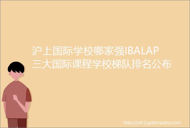 沪上国际学校哪家强IBALAP三大国际课程学校梯队排名公布